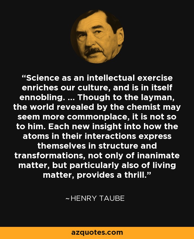 Science as an intellectual exercise enriches our culture, and is in itself ennobling. ... Though to the layman, the world revealed by the chemist may seem more commonplace, it is not so to him. Each new insight into how the atoms in their interactions express themselves in structure and transformations, not only of inanimate matter, but particularly also of living matter, provides a thrill. - Henry Taube