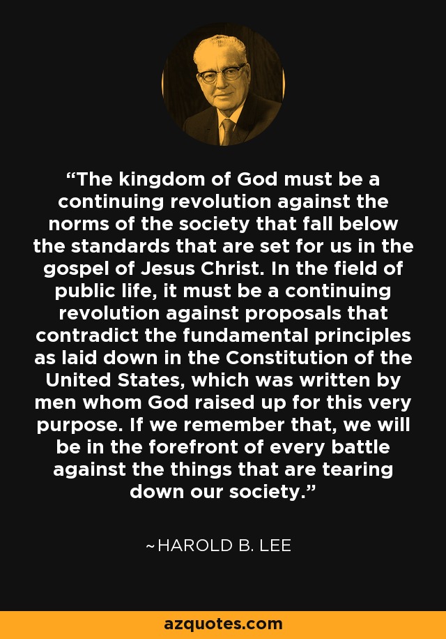 The kingdom of God must be a continuing revolution against the norms of the society that fall below the standards that are set for us in the gospel of Jesus Christ. In the field of public life, it must be a continuing revolution against proposals that contradict the fundamental principles as laid down in the Constitution of the United States, which was written by men whom God raised up for this very purpose. If we remember that, we will be in the forefront of every battle against the things that are tearing down our society. - Harold B. Lee