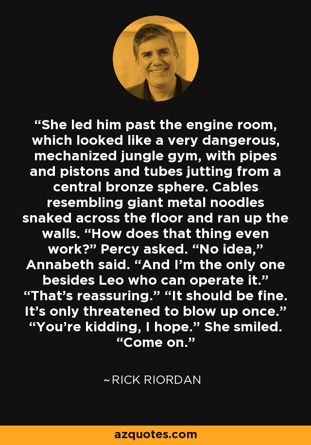She led him past the engine room, which looked like a very dangerous, mechanized jungle gym, with pipes and pistons and tubes jutting from a central bronze sphere. Cables resembling giant metal noodles snaked across the floor and ran up the walls. “How does that thing even work?” Percy asked. “No idea,” Annabeth said. “And I’m the only one besides Leo who can operate it.” “That’s reassuring.” “It should be fine. It’s only threatened to blow up once.” “You’re kidding, I hope.” She smiled. “Come on. - Rick Riordan