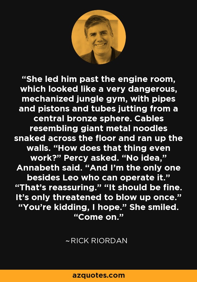 She led him past the engine room, which looked like a very dangerous, mechanized jungle gym, with pipes and pistons and tubes jutting from a central bronze sphere. Cables resembling giant metal noodles snaked across the floor and ran up the walls. “How does that thing even work?” Percy asked. “No idea,” Annabeth said. “And I’m the only one besides Leo who can operate it.” “That’s reassuring.” “It should be fine. It’s only threatened to blow up once.” “You’re kidding, I hope.” She smiled. “Come on. - Rick Riordan