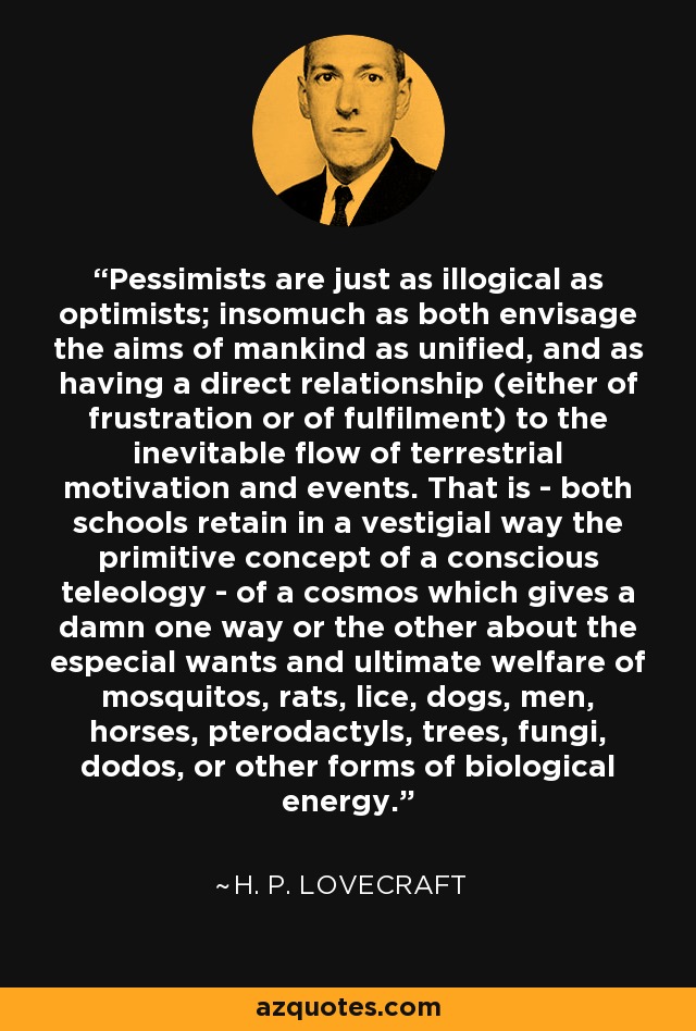 Pessimists are just as illogical as optimists; insomuch as both envisage the aims of mankind as unified, and as having a direct relationship (either of frustration or of fulfilment) to the inevitable flow of terrestrial motivation and events. That is - both schools retain in a vestigial way the primitive concept of a conscious teleology - of a cosmos which gives a damn one way or the other about the especial wants and ultimate welfare of mosquitos, rats, lice, dogs, men, horses, pterodactyls, trees, fungi, dodos, or other forms of biological energy. - H. P. Lovecraft