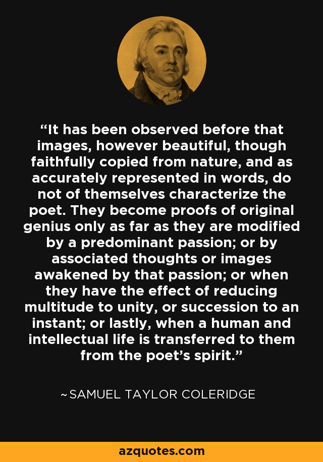 It has been observed before that images, however beautiful, though faithfully copied from nature, and as accurately represented in words, do not of themselves characterize the poet. They become proofs of original genius only as far as they are modified by a predominant passion; or by associated thoughts or images awakened by that passion; or when they have the effect of reducing multitude to unity, or succession to an instant; or lastly, when a human and intellectual life is transferred to them from the poet's spirit. - Samuel Taylor Coleridge