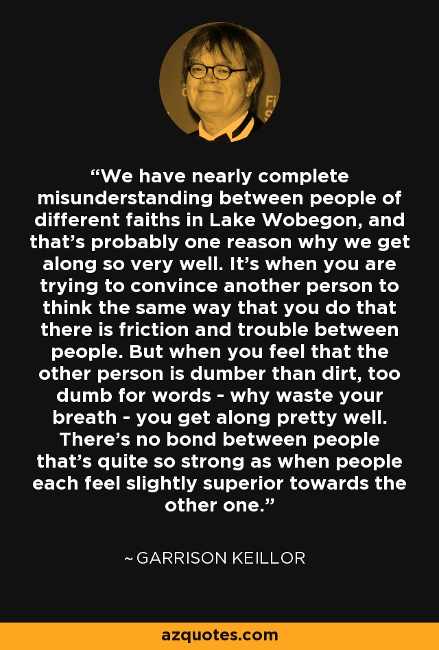 We have nearly complete misunderstanding between people of different faiths in Lake Wobegon, and that's probably one reason why we get along so very well. It's when you are trying to convince another person to think the same way that you do that there is friction and trouble between people. But when you feel that the other person is dumber than dirt, too dumb for words - why waste your breath - you get along pretty well. There's no bond between people that's quite so strong as when people each feel slightly superior towards the other one. - Garrison Keillor