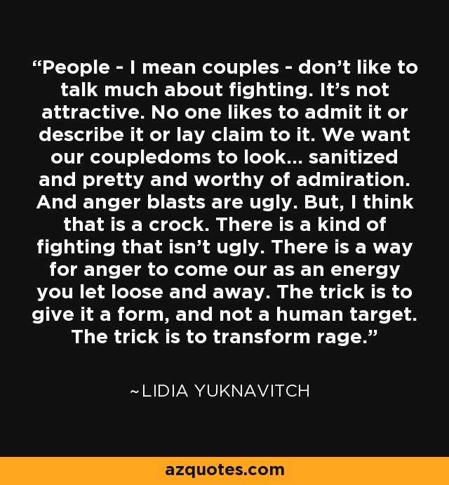 People - I mean couples - don't like to talk much about fighting. It's not attractive. No one likes to admit it or describe it or lay claim to it. We want our coupledoms to look... sanitized and pretty and worthy of admiration. And anger blasts are ugly. But, I think that is a crock. There is a kind of fighting that isn't ugly. There is a way for anger to come our as an energy you let loose and away. The trick is to give it a form, and not a human target. The trick is to transform rage. - Lidia Yuknavitch