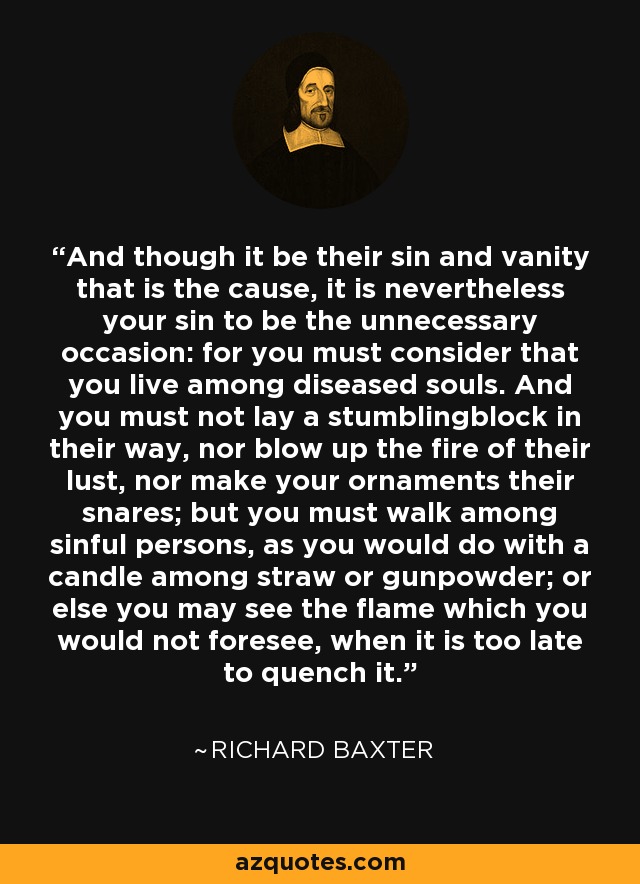 And though it be their sin and vanity that is the cause, it is nevertheless your sin to be the unnecessary occasion: for you must consider that you live among diseased souls. And you must not lay a stumblingblock in their way, nor blow up the fire of their lust, nor make your ornaments their snares; but you must walk among sinful persons, as you would do with a candle among straw or gunpowder; or else you may see the flame which you would not foresee, when it is too late to quench it. - Richard Baxter
