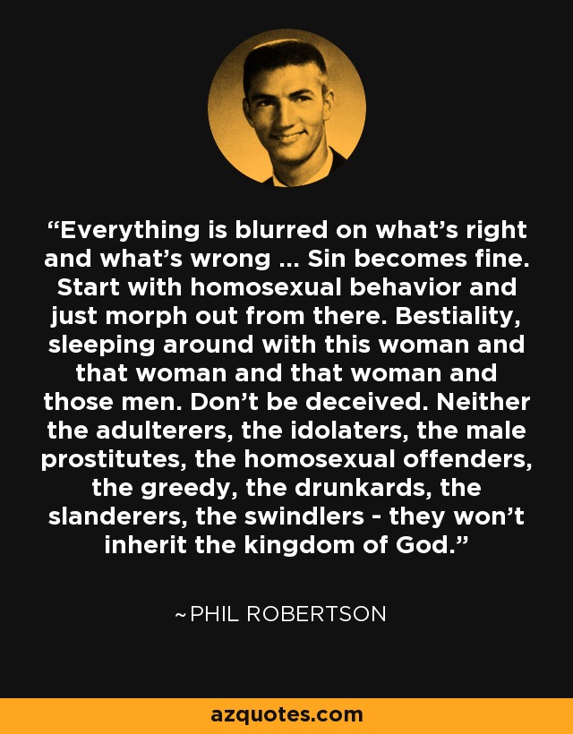 Everything is blurred on what's right and what's wrong ... Sin becomes fine. Start with homosexual behavior and just morph out from there. Bestiality, sleeping around with this woman and that woman and that woman and those men. Don't be deceived. Neither the adulterers, the idolaters, the male prostitutes, the homosexual offenders, the greedy, the drunkards, the slanderers, the swindlers - they won't inherit the kingdom of God. - Phil Robertson