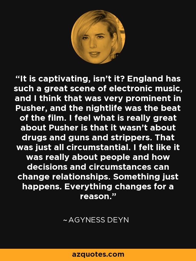 It is captivating, isn't it? England has such a great scene of electronic music, and I think that was very prominent in Pusher, and the nightlife was the beat of the film. I feel what is really great about Pusher is that it wasn't about drugs and guns and strippers. That was just all circumstantial. I felt like it was really about people and how decisions and circumstances can change relationships. Something just happens. Everything changes for a reason. - Agyness Deyn