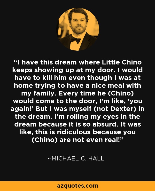 I have this dream where Little Chino keeps showing up at my door. I would have to kill him even though I was at home trying to have a nice meal with my family. Every time he (Chino) would come to the door, I'm like, 'you again!' But I was myself (not Dexter) in the dream. I'm rolling my eyes in the dream because it is so absurd. It was like, this is ridiculous because you (Chino) are not even real! - Michael C. Hall