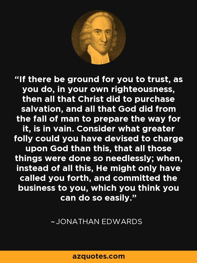 If there be ground for you to trust, as you do, in your own righteousness, then all that Christ did to purchase salvation, and all that God did from the fall of man to prepare the way for it, is in vain. Consider what greater folly could you have devised to charge upon God than this, that all those things were done so needlessly; when, instead of all this, He might only have called you forth, and committed the business to you, which you think you can do so easily. - Jonathan Edwards