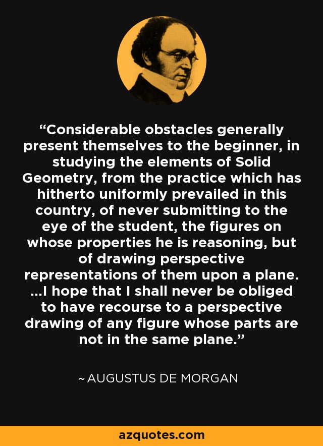 Considerable obstacles generally present themselves to the beginner, in studying the elements of Solid Geometry, from the practice which has hitherto uniformly prevailed in this country, of never submitting to the eye of the student, the figures on whose properties he is reasoning, but of drawing perspective representations of them upon a plane. ...I hope that I shall never be obliged to have recourse to a perspective drawing of any figure whose parts are not in the same plane. - Augustus De Morgan