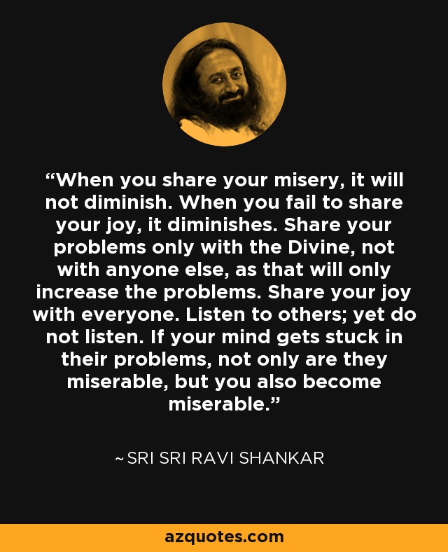 When you share your misery, it will not diminish. When you fail to share your joy, it diminishes. Share your problems only with the Divine, not with anyone else, as that will only increase the problems. Share your joy with everyone. Listen to others; yet do not listen. If your mind gets stuck in their problems, not only are they miserable, but you also become miserable. - Sri Sri Ravi Shankar