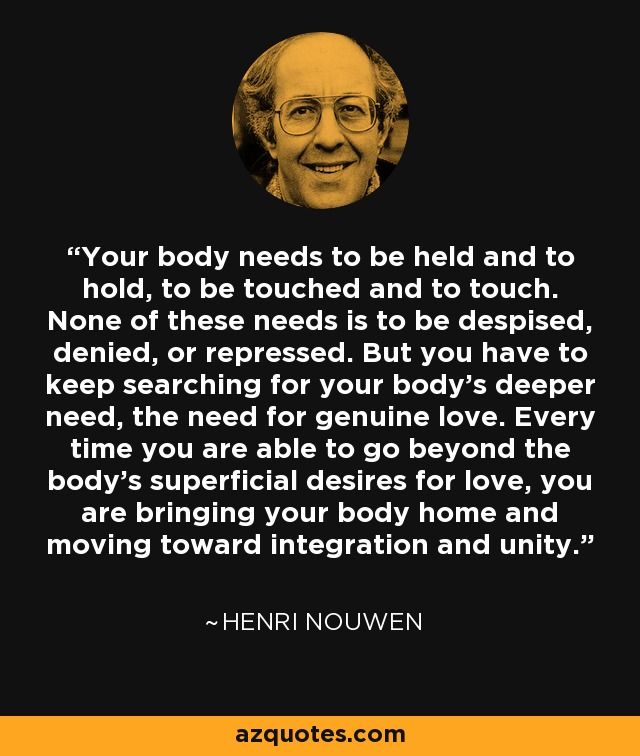 Your body needs to be held and to hold, to be touched and to touch. None of these needs is to be despised, denied, or repressed. But you have to keep searching for your body's deeper need, the need for genuine love. Every time you are able to go beyond the body's superficial desires for love, you are bringing your body home and moving toward integration and unity. - Henri Nouwen