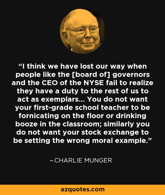 I think we have lost our way when people like the [board of] governors and the CEO of the NYSE fail to realize they have a duty to the rest of us to act as exemplars... You do not want your first-grade school teacher to be fornicating on the floor or drinking booze in the classroom; similarly you do not want your stock exchange to be setting the wrong moral example. - Charlie Munger