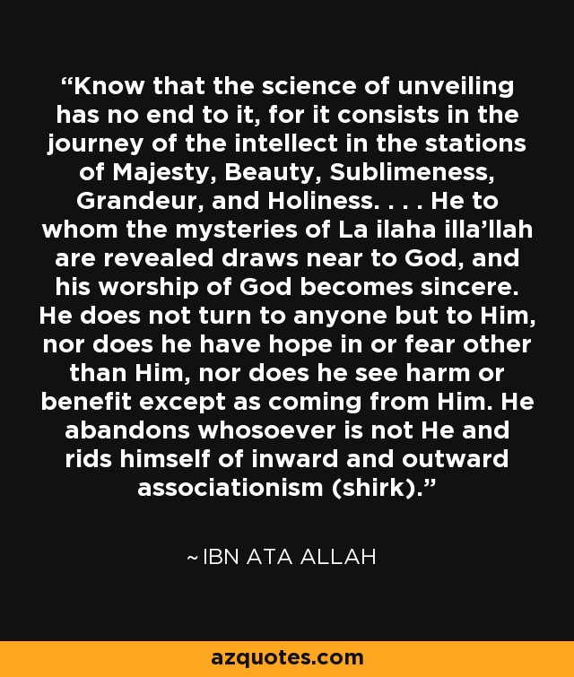 Know that the science of unveiling has no end to it, for it consists in the journey of the intellect in the stations of Majesty, Beauty, Sublimeness, Grandeur, and Holiness. . . . He to whom the mysteries of La ilaha illa'llah are revealed draws near to God, and his worship of God becomes sincere. He does not turn to anyone but to Him, nor does he have hope in or fear other than Him, nor does he see harm or benefit except as coming from Him. He abandons whosoever is not He and rids himself of inward and outward associationism (shirk). - Ibn Ata Allah