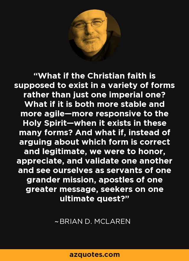 What if the Christian faith is supposed to exist in a variety of forms rather than just one imperial one? What if it is both more stable and more agile—more responsive to the Holy Spirit—when it exists in these many forms? And what if, instead of arguing about which form is correct and legitimate, we were to honor, appreciate, and validate one another and see ourselves as servants of one grander mission, apostles of one greater message, seekers on one ultimate quest? - Brian D. McLaren