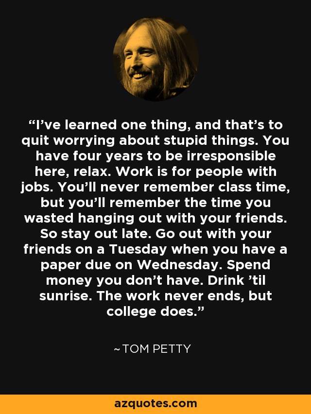 I've learned one thing, and that's to quit worrying about stupid things. You have four years to be irresponsible here, relax. Work is for people with jobs. You'll never remember class time, but you'll remember the time you wasted hanging out with your friends. So stay out late. Go out with your friends on a Tuesday when you have a paper due on Wednesday. Spend money you don't have. Drink 'til sunrise. The work never ends, but college does. - Tom Petty