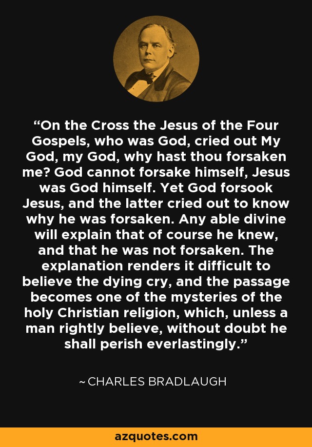 On the Cross the Jesus of the Four Gospels, who was God, cried out My God, my God, why hast thou forsaken me? God cannot forsake himself, Jesus was God himself. Yet God forsook Jesus, and the latter cried out to know why he was forsaken. Any able divine will explain that of course he knew, and that he was not forsaken. The explanation renders it difficult to believe the dying cry, and the passage becomes one of the mysteries of the holy Christian religion, which, unless a man rightly believe, without doubt he shall perish everlastingly. - Charles Bradlaugh