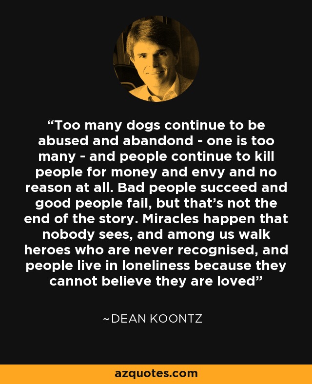 Too many dogs continue to be abused and abandond - one is too many - and people continue to kill people for money and envy and no reason at all. Bad people succeed and good people fail, but that's not the end of the story. Miracles happen that nobody sees, and among us walk heroes who are never recognised, and people live in loneliness because they cannot believe they are loved - Dean Koontz