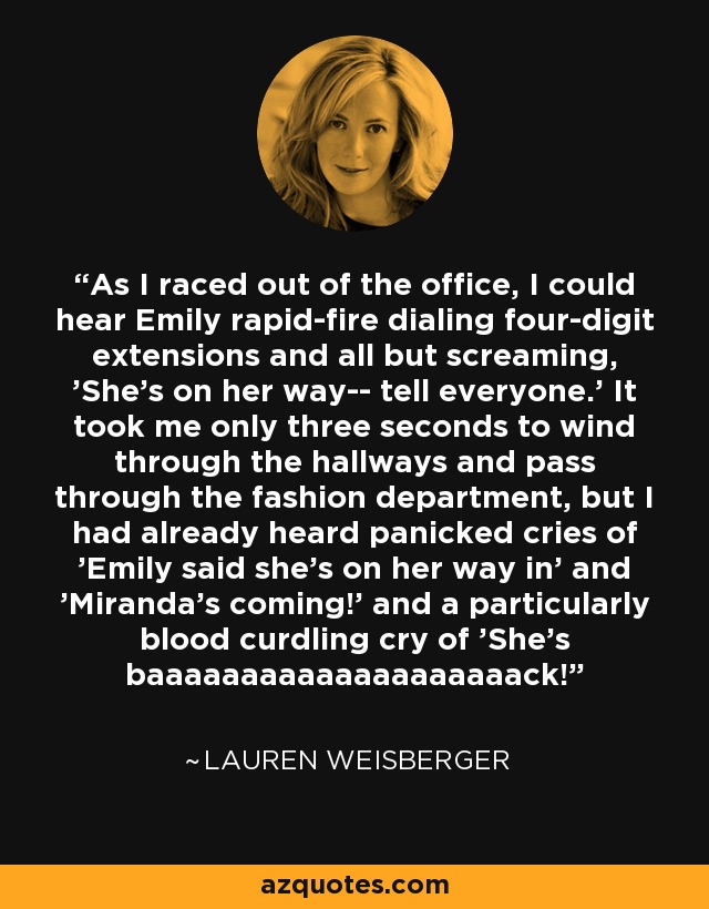 As I raced out of the office, I could hear Emily rapid-fire dialing four-digit extensions and all but screaming, 'She's on her way-- tell everyone.' It took me only three seconds to wind through the hallways and pass through the fashion department, but I had already heard panicked cries of 'Emily said she's on her way in' and 'Miranda's coming!' and a particularly blood curdling cry of 'She's baaaaaaaaaaaaaaaaaaaack! - Lauren Weisberger