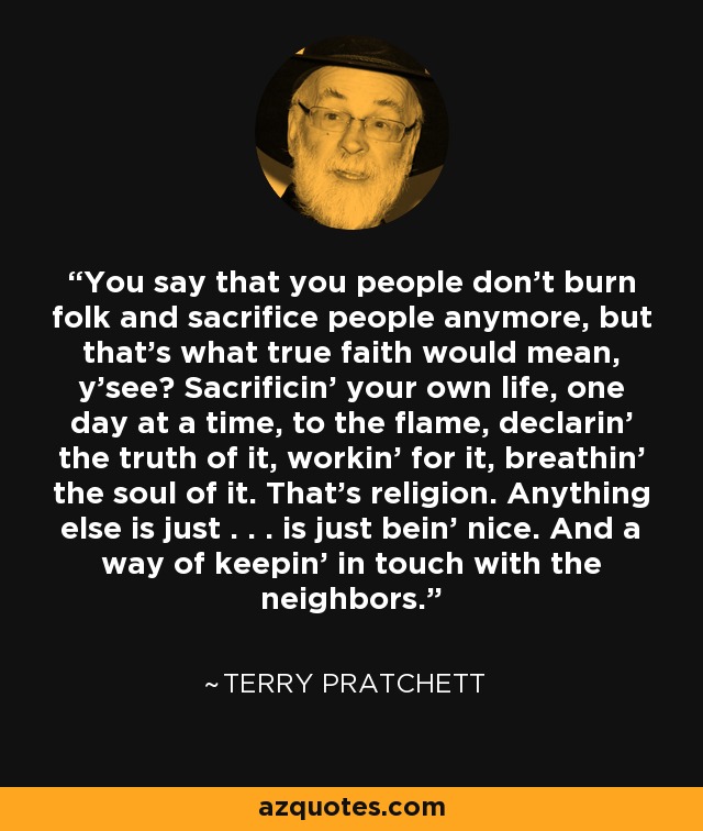 You say that you people don’t burn folk and sacrifice people anymore, but that’s what true faith would mean, y’see? Sacrificin’ your own life, one day at a time, to the flame, declarin’ the truth of it, workin’ for it, breathin’ the soul of it. That’s religion. Anything else is just . . . is just bein’ nice. And a way of keepin’ in touch with the neighbors. - Terry Pratchett