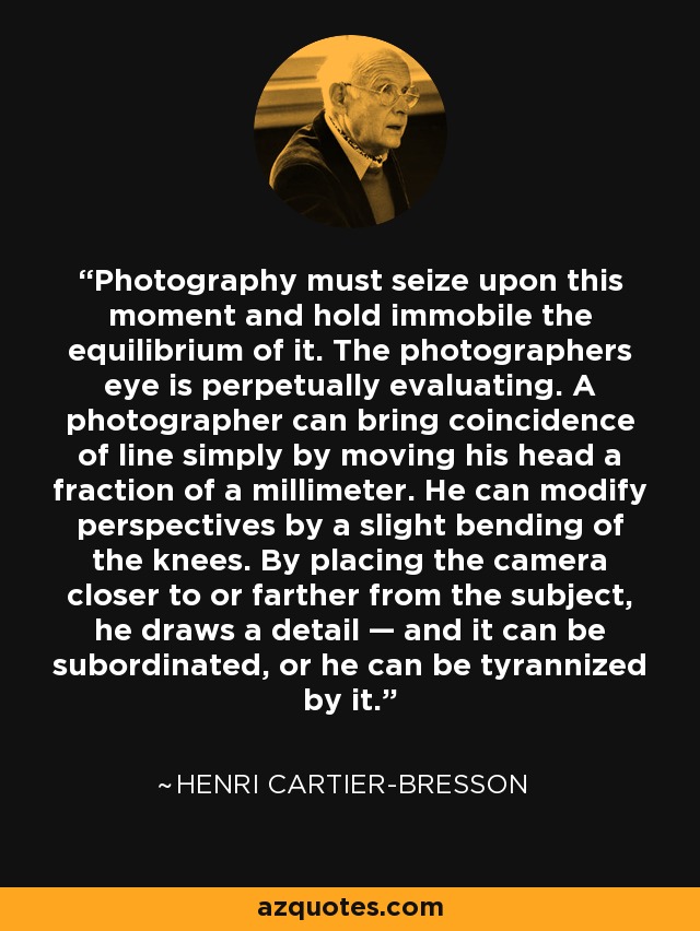 Photography must seize upon this moment and hold immobile the equilibrium of it. The photographers eye is perpetually evaluating. A photographer can bring coincidence of line simply by moving his head a fraction of a millimeter. He can modify perspectives by a slight bending of the knees. By placing the camera closer to or farther from the subject, he draws a detail — and it can be subordinated, or he can be tyrannized by it. - Henri Cartier-Bresson