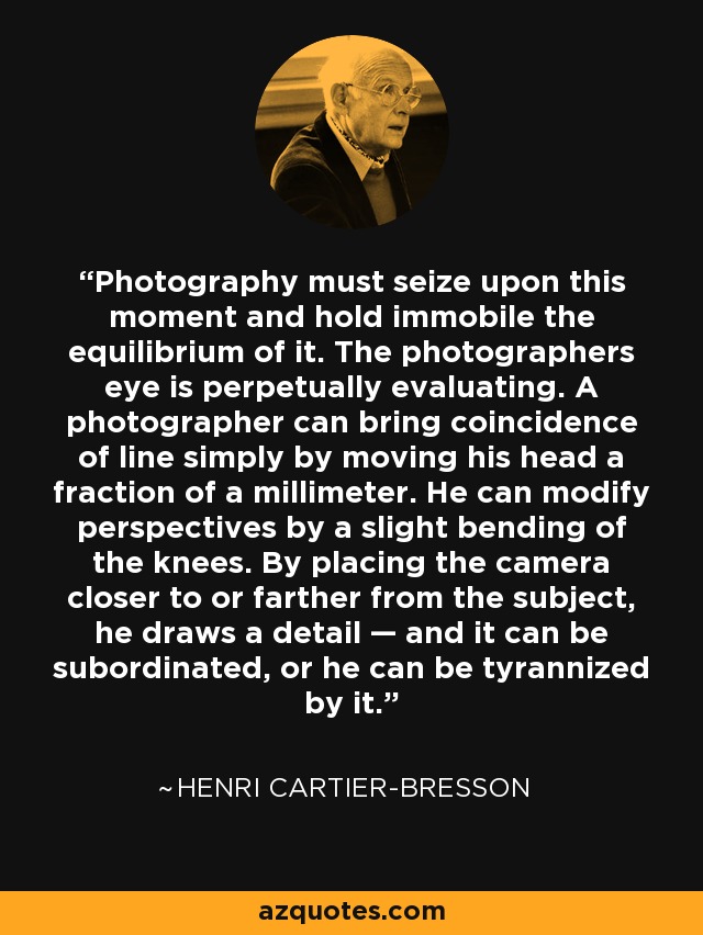 Photography must seize upon this moment and hold immobile the equilibrium of it. The photographers eye is perpetually evaluating. A photographer can bring coincidence of line simply by moving his head a fraction of a millimeter. He can modify perspectives by a slight bending of the knees. By placing the camera closer to or farther from the subject, he draws a detail — and it can be subordinated, or he can be tyrannized by it. - Henri Cartier-Bresson