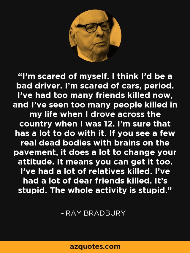 I'm scared of myself. I think I'd be a bad driver. I'm scared of cars, period. I've had too many friends killed now, and I've seen too many people killed in my life when I drove across the country when I was 12. I'm sure that has a lot to do with it. If you see a few real dead bodies with brains on the pavement, it does a lot to change your attitude. It means you can get it too. I've had a lot of relatives killed. I've had a lot of dear friends killed. It's stupid. The whole activity is stupid. - Ray Bradbury