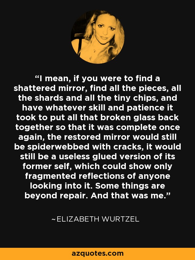 I mean, if you were to find a shattered mirror, find all the pieces, all the shards and all the tiny chips, and have whatever skill and patience it took to put all that broken glass back together so that it was complete once again, the restored mirror would still be spiderwebbed with cracks, it would still be a useless glued version of its former self, which could show only fragmented reflections of anyone looking into it. Some things are beyond repair. And that was me. - Elizabeth Wurtzel