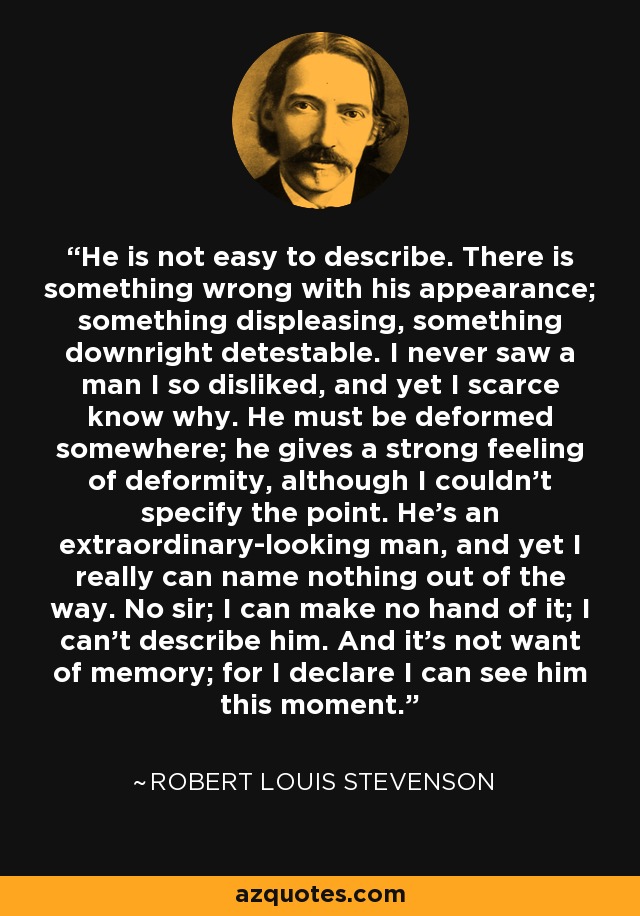 He is not easy to describe. There is something wrong with his appearance; something displeasing, something downright detestable. I never saw a man I so disliked, and yet I scarce know why. He must be deformed somewhere; he gives a strong feeling of deformity, although I couldn’t specify the point. He’s an extraordinary-looking man, and yet I really can name nothing out of the way. No sir; I can make no hand of it; I can’t describe him. And it’s not want of memory; for I declare I can see him this moment. - Robert Louis Stevenson