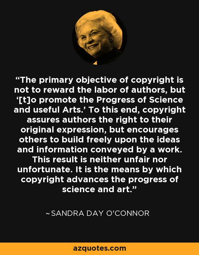 The primary objective of copyright is not to reward the labor of authors, but ‘[t]o promote the Progress of Science and useful Arts.' To this end, copyright assures authors the right to their original expression, but encourages others to build freely upon the ideas and information conveyed by a work. This result is neither unfair nor unfortunate. It is the means by which copyright advances the progress of science and art. - Sandra Day O'Connor