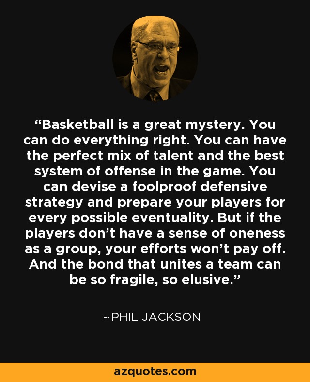 Basketball is a great mystery. You can do everything right. You can have the perfect mix of talent and the best system of offense in the game. You can devise a foolproof defensive strategy and prepare your players for every possible eventuality. But if the players don’t have a sense of oneness as a group, your efforts won’t pay off. And the bond that unites a team can be so fragile, so elusive. - Phil Jackson