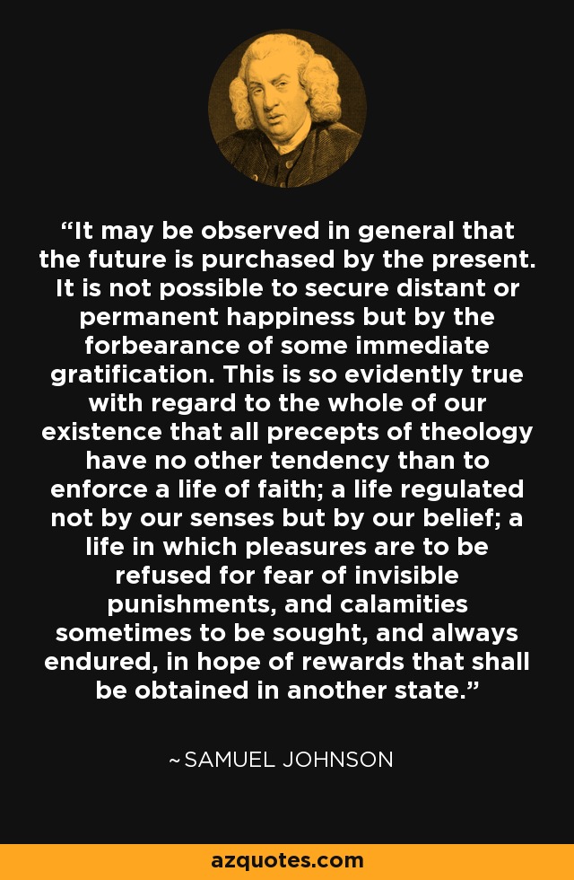 It may be observed in general that the future is purchased by the present. It is not possible to secure distant or permanent happiness but by the forbearance of some immediate gratification. This is so evidently true with regard to the whole of our existence that all precepts of theology have no other tendency than to enforce a life of faith; a life regulated not by our senses but by our belief; a life in which pleasures are to be refused for fear of invisible punishments, and calamities sometimes to be sought, and always endured, in hope of rewards that shall be obtained in another state. - Samuel Johnson