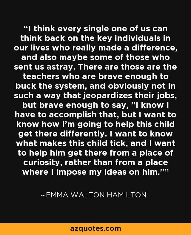 I think every single one of us can think back on the key individuals in our lives who really made a difference, and also maybe some of those who sent us astray. There are those are the teachers who are brave enough to buck the system, and obviously not in such a way that jeopardizes their jobs, but brave enough to say, 