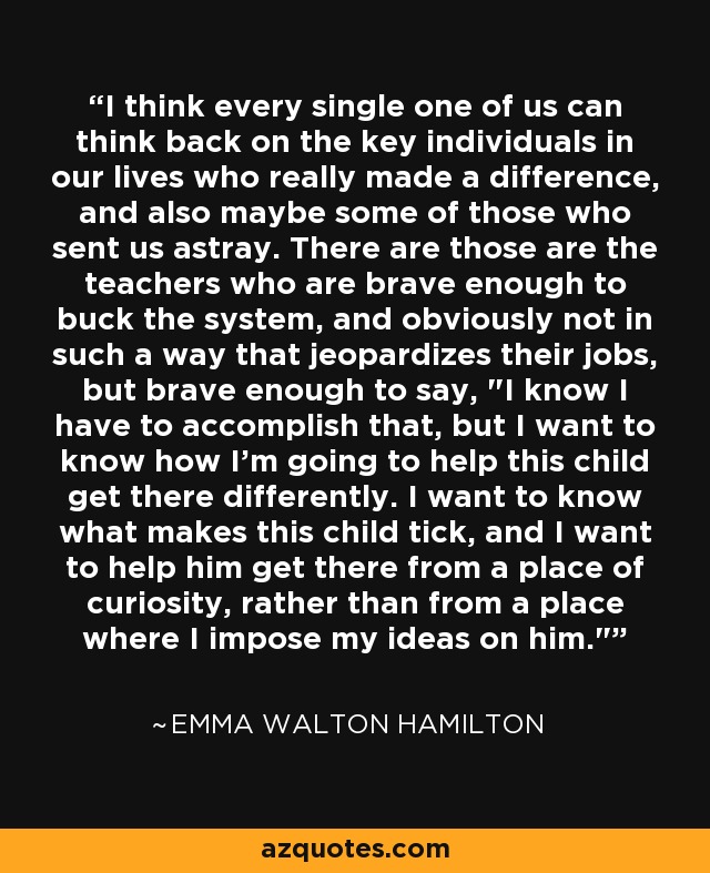 I think every single one of us can think back on the key individuals in our lives who really made a difference, and also maybe some of those who sent us astray. There are those are the teachers who are brave enough to buck the system, and obviously not in such a way that jeopardizes their jobs, but brave enough to say, 