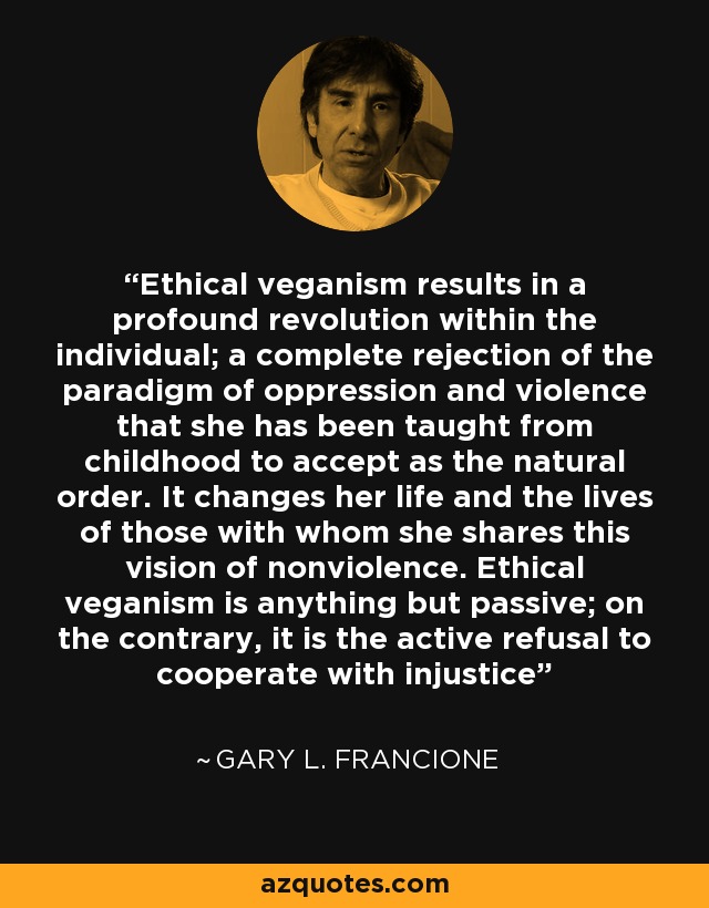 Ethical veganism results in a profound revolution within the individual; a complete rejection of the paradigm of oppression and violence that she has been taught from childhood to accept as the natural order. It changes her life and the lives of those with whom she shares this vision of nonviolence. Ethical veganism is anything but passive; on the contrary, it is the active refusal to cooperate with injustice - Gary L. Francione