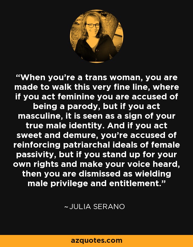 When you're a trans woman, you are made to walk this very fine line, where if you act feminine you are accused of being a parody, but if you act masculine, it is seen as a sign of your true male identity. And if you act sweet and demure, you're accused of reinforcing patriarchal ideals of female passivity, but if you stand up for your own rights and make your voice heard, then you are dismissed as wielding male privilege and entitlement. - Julia Serano
