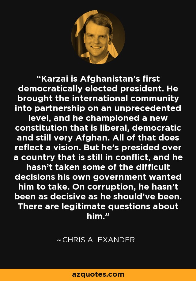 Karzai is Afghanistan's first democratically elected president. He brought the international community into partnership on an unprecedented level, and he championed a new constitution that is liberal, democratic and still very Afghan. All of that does reflect a vision. But he's presided over a country that is still in conflict, and he hasn't taken some of the difficult decisions his own government wanted him to take. On corruption, he hasn't been as decisive as he should've been. There are legitimate questions about him. - Chris Alexander