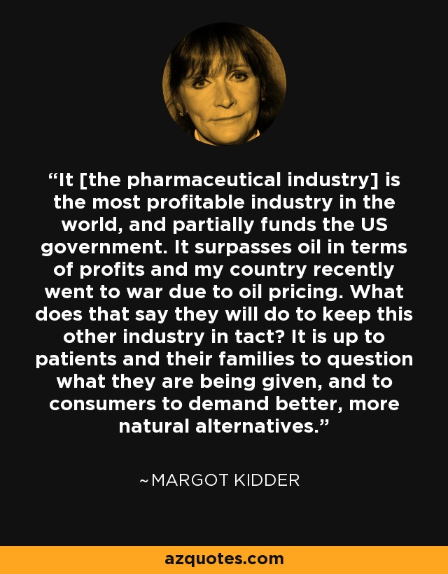 It [the pharmaceutical industry] is the most profitable industry in the world, and partially funds the US government. It surpasses oil in terms of profits and my country recently went to war due to oil pricing. What does that say they will do to keep this other industry in tact? It is up to patients and their families to question what they are being given, and to consumers to demand better, more natural alternatives. - Margot Kidder