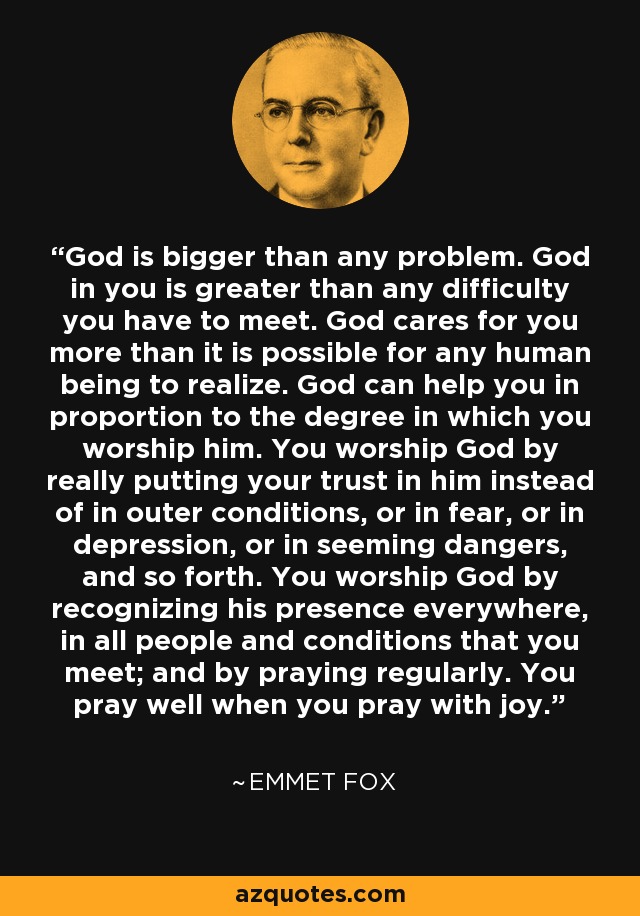God is bigger than any problem. God in you is greater than any difficulty you have to meet. God cares for you more than it is possible for any human being to realize. God can help you in proportion to the degree in which you worship him. You worship God by really putting your trust in him instead of in outer conditions, or in fear, or in depression, or in seeming dangers, and so forth. You worship God by recognizing his presence everywhere, in all people and conditions that you meet; and by praying regularly. You pray well when you pray with joy. - Emmet Fox
