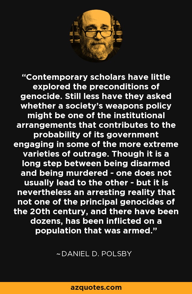 Contemporary scholars have little explored the preconditions of genocide. Still less have they asked whether a society's weapons policy might be one of the institutional arrangements that contributes to the probability of its government engaging in some of the more extreme varieties of outrage. Though it is a long step between being disarmed and being murdered - one does not usually lead to the other - but it is nevertheless an arresting reality that not one of the principal genocides of the 20th century, and there have been dozens, has been inflicted on a population that was armed. - Daniel D. Polsby