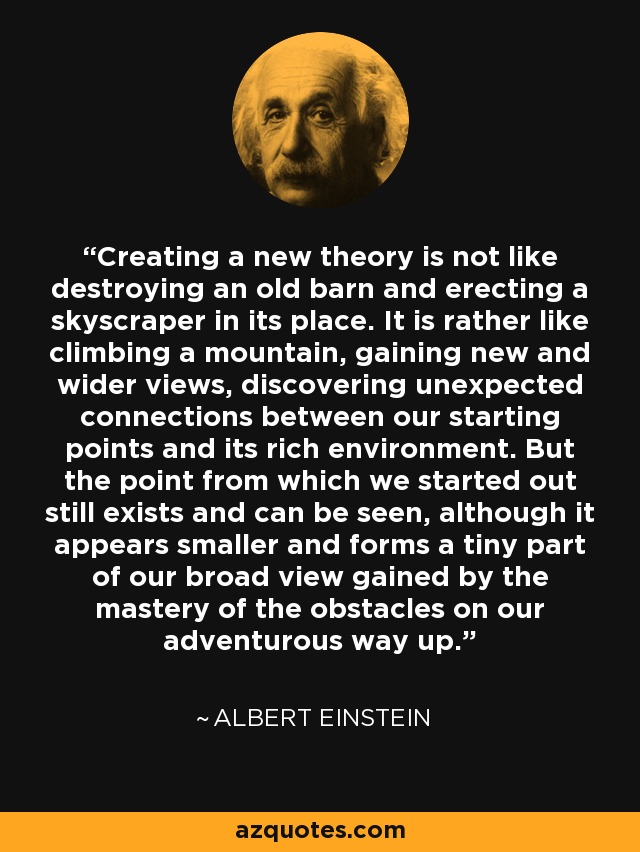 Creating a new theory is not like destroying an old barn and erecting a skyscraper in its place. It is rather like climbing a mountain, gaining new and wider views, discovering unexpected connections between our starting points and its rich environment. But the point from which we started out still exists and can be seen, although it appears smaller and forms a tiny part of our broad view gained by the mastery of the obstacles on our adventurous way up. - Albert Einstein