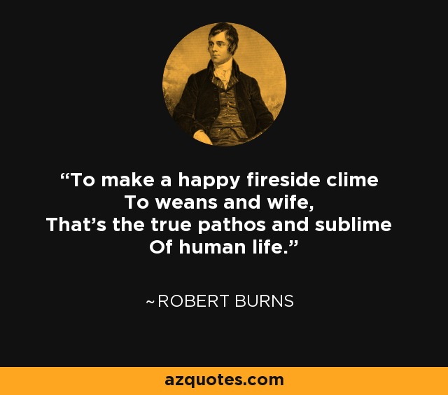 To make a happy fireside clime To weans and wife, That's the true pathos and sublime Of human life. - Robert Burns