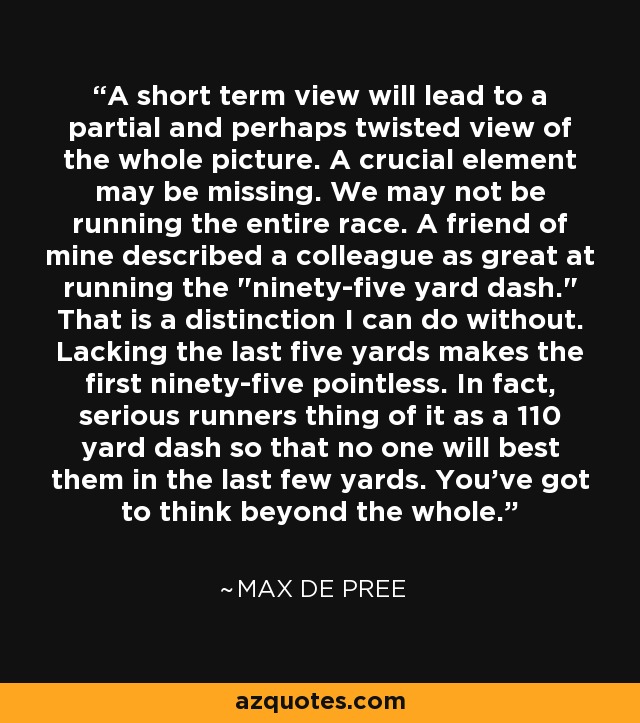 A short term view will lead to a partial and perhaps twisted view of the whole picture. A crucial element may be missing. We may not be running the entire race. A friend of mine described a colleague as great at running the 