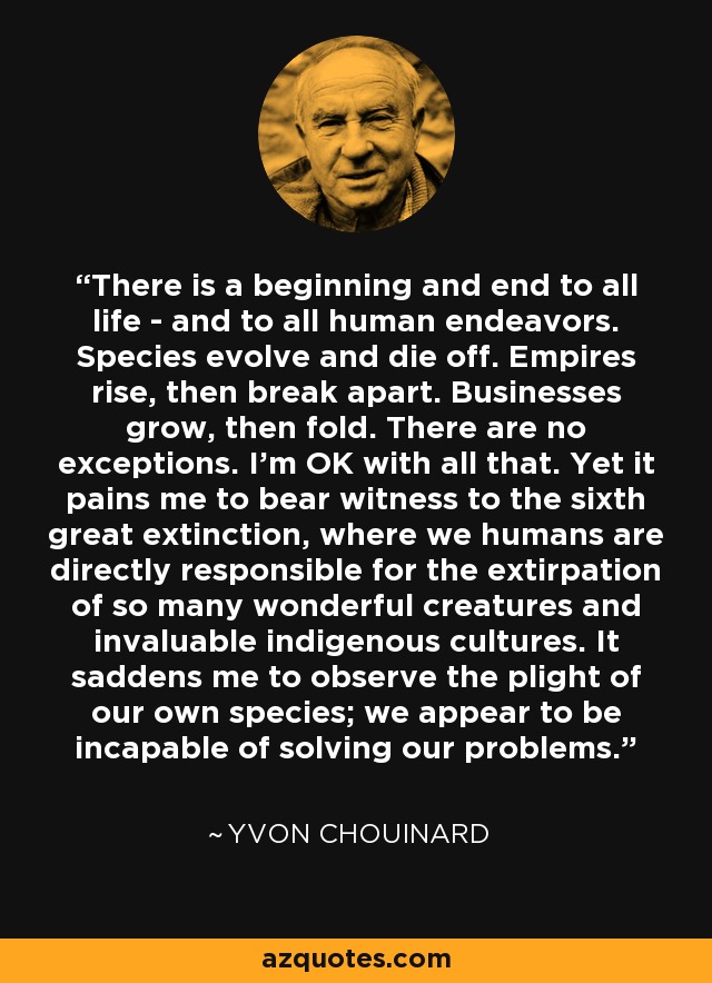 There is a beginning and end to all life - and to all human endeavors. Species evolve and die off. Empires rise, then break apart. Businesses grow, then fold. There are no exceptions. I'm OK with all that. Yet it pains me to bear witness to the sixth great extinction, where we humans are directly responsible for the extirpation of so many wonderful creatures and invaluable indigenous cultures. It saddens me to observe the plight of our own species; we appear to be incapable of solving our problems. - Yvon Chouinard