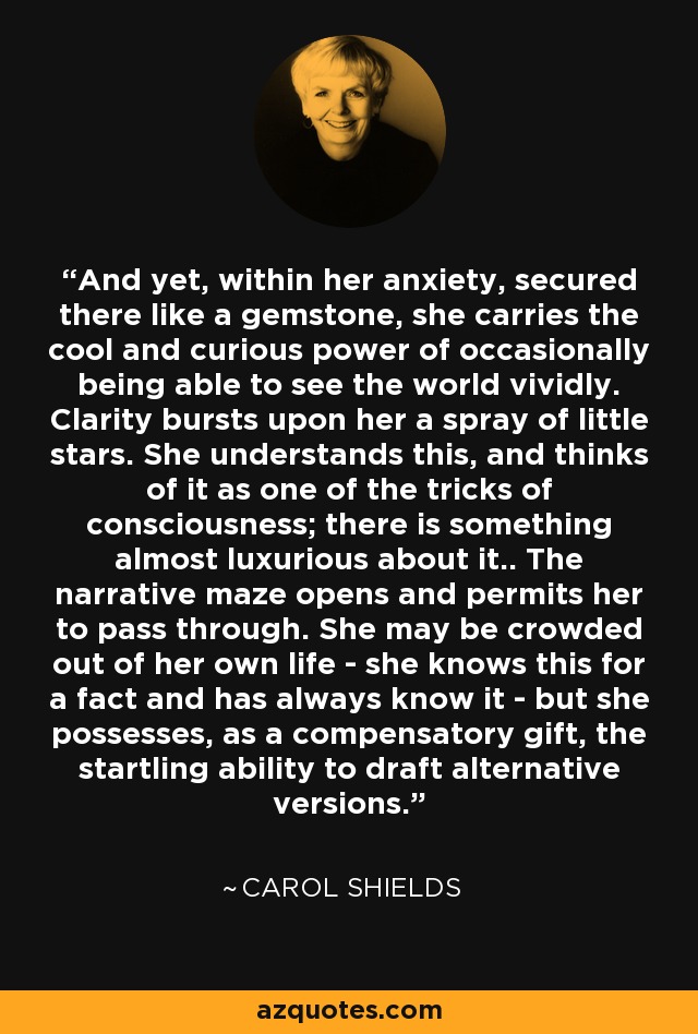 And yet, within her anxiety, secured there like a gemstone, she carries the cool and curious power of occasionally being able to see the world vividly. Clarity bursts upon her a spray of little stars. She understands this, and thinks of it as one of the tricks of consciousness; there is something almost luxurious about it.. The narrative maze opens and permits her to pass through. She may be crowded out of her own life - she knows this for a fact and has always know it - but she possesses, as a compensatory gift, the startling ability to draft alternative versions. - Carol Shields