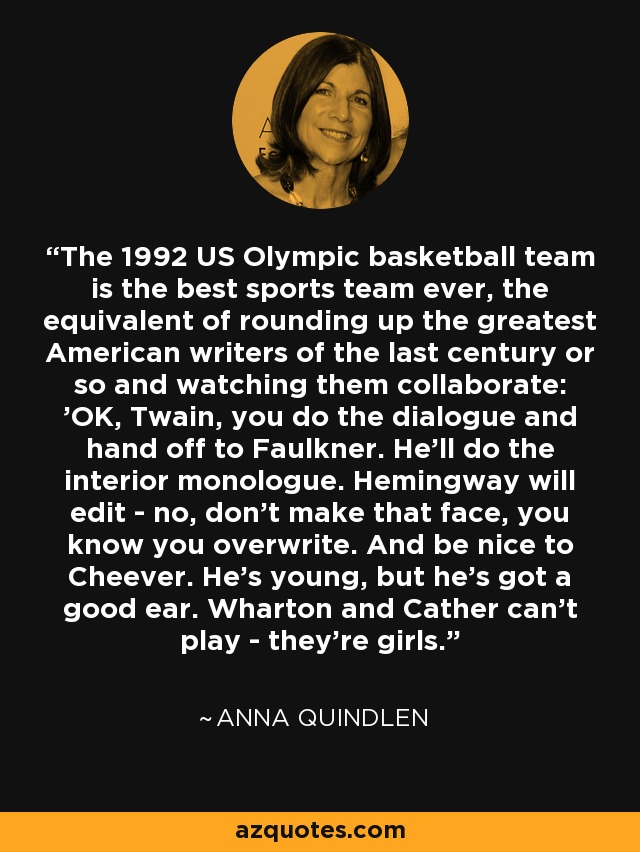 The 1992 US Olympic basketball team is the best sports team ever, the equivalent of rounding up the greatest American writers of the last century or so and watching them collaborate: 'OK, Twain, you do the dialogue and hand off to Faulkner. He'll do the interior monologue. Hemingway will edit - no, don't make that face, you know you overwrite. And be nice to Cheever. He's young, but he's got a good ear. Wharton and Cather can't play - they're girls.' - Anna Quindlen