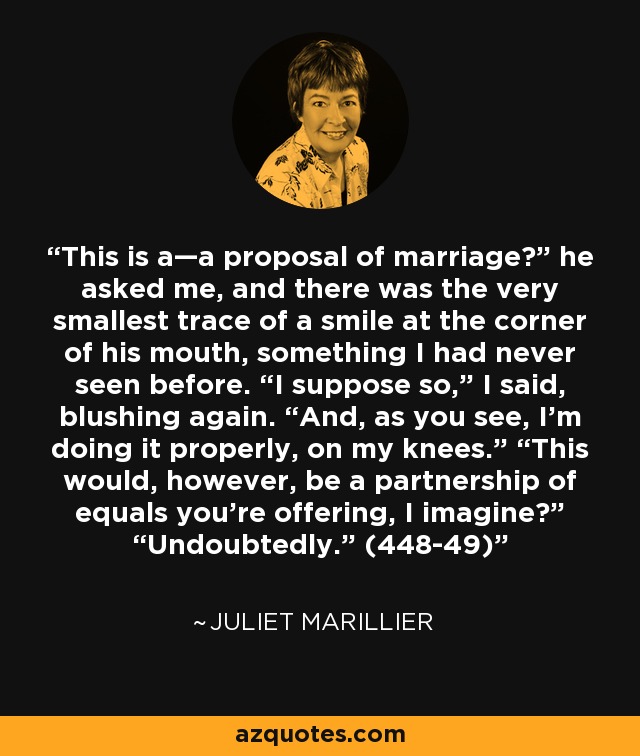 This is a—a proposal of marriage?” he asked me, and there was the very smallest trace of a smile at the corner of his mouth, something I had never seen before. “I suppose so,” I said, blushing again. “And, as you see, I’m doing it properly, on my knees.” “This would, however, be a partnership of equals you’re offering, I imagine?” “Undoubtedly.” (448-49) - Juliet Marillier