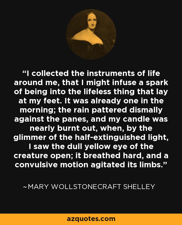 I collected the instruments of life around me, that I might infuse a spark of being into the lifeless thing that lay at my feet. It was already one in the morning; the rain pattered dismally against the panes, and my candle was nearly burnt out, when, by the glimmer of the half-extinguished light, I saw the dull yellow eye of the creature open; it breathed hard, and a convulsive motion agitated its limbs. - Mary Wollstonecraft Shelley