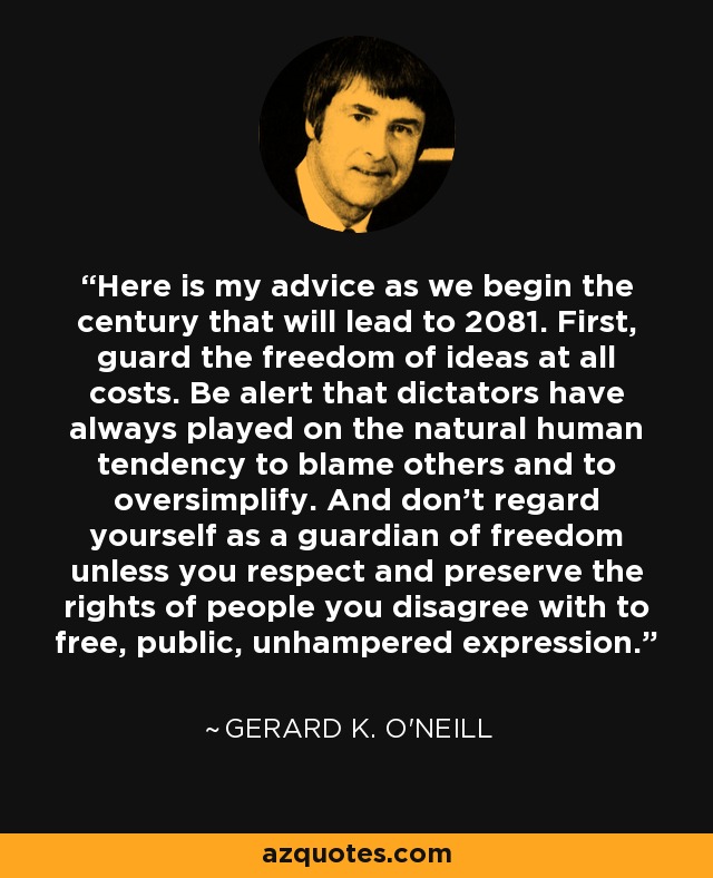 Here is my advice as we begin the century that will lead to 2081. First, guard the freedom of ideas at all costs. Be alert that dictators have always played on the natural human tendency to blame others and to oversimplify. And don't regard yourself as a guardian of freedom unless you respect and preserve the rights of people you disagree with to free, public, unhampered expression. - Gerard K. O'Neill