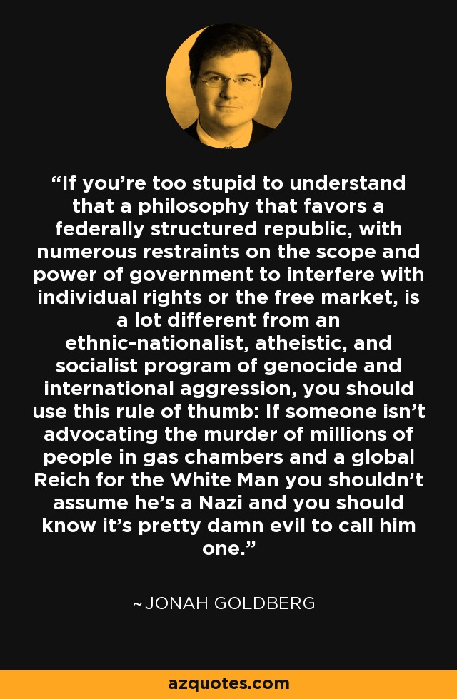 If you’re too stupid to understand that a philosophy that favors a federally structured republic, with numerous restraints on the scope and power of government to interfere with individual rights or the free market, is a lot different from an ethnic-nationalist, atheistic, and socialist program of genocide and international aggression, you should use this rule of thumb: If someone isn’t advocating the murder of millions of people in gas chambers and a global Reich for the White Man you shouldn’t assume he’s a Nazi and you should know it’s pretty damn evil to call him one. - Jonah Goldberg